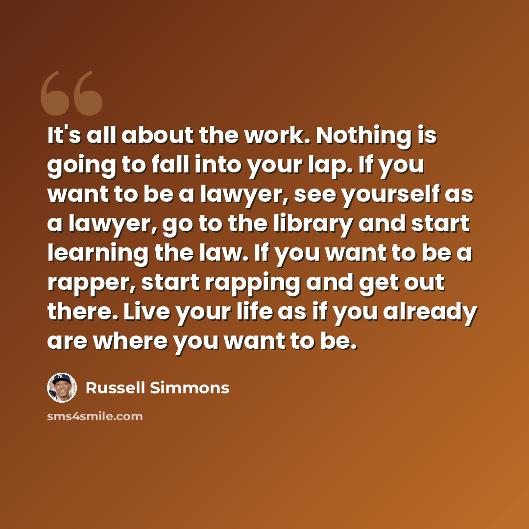 “It's all about the work. Nothing is going to fall into your lap. If you want to be a lawyer, see yourself as a lawyer, go to the library and start learning the law. If you want to be a rapper, start rapping and get out there. Live your life as if you already are where you want to be.” quote by Russell Simmons