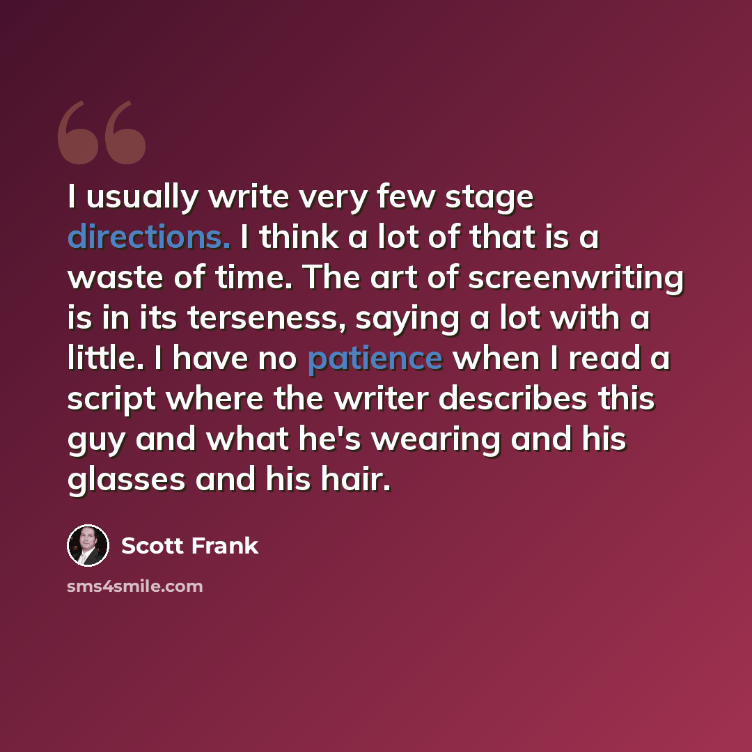 “I usually write very few stage directions. I think a lot of that is a waste of time. The art of screenwriting is in its terseness, saying a lot with a little. I have no patience when I read a script where the writer describes this guy and what he's wearing and his glasses and his hair.” quote by Scott Frank