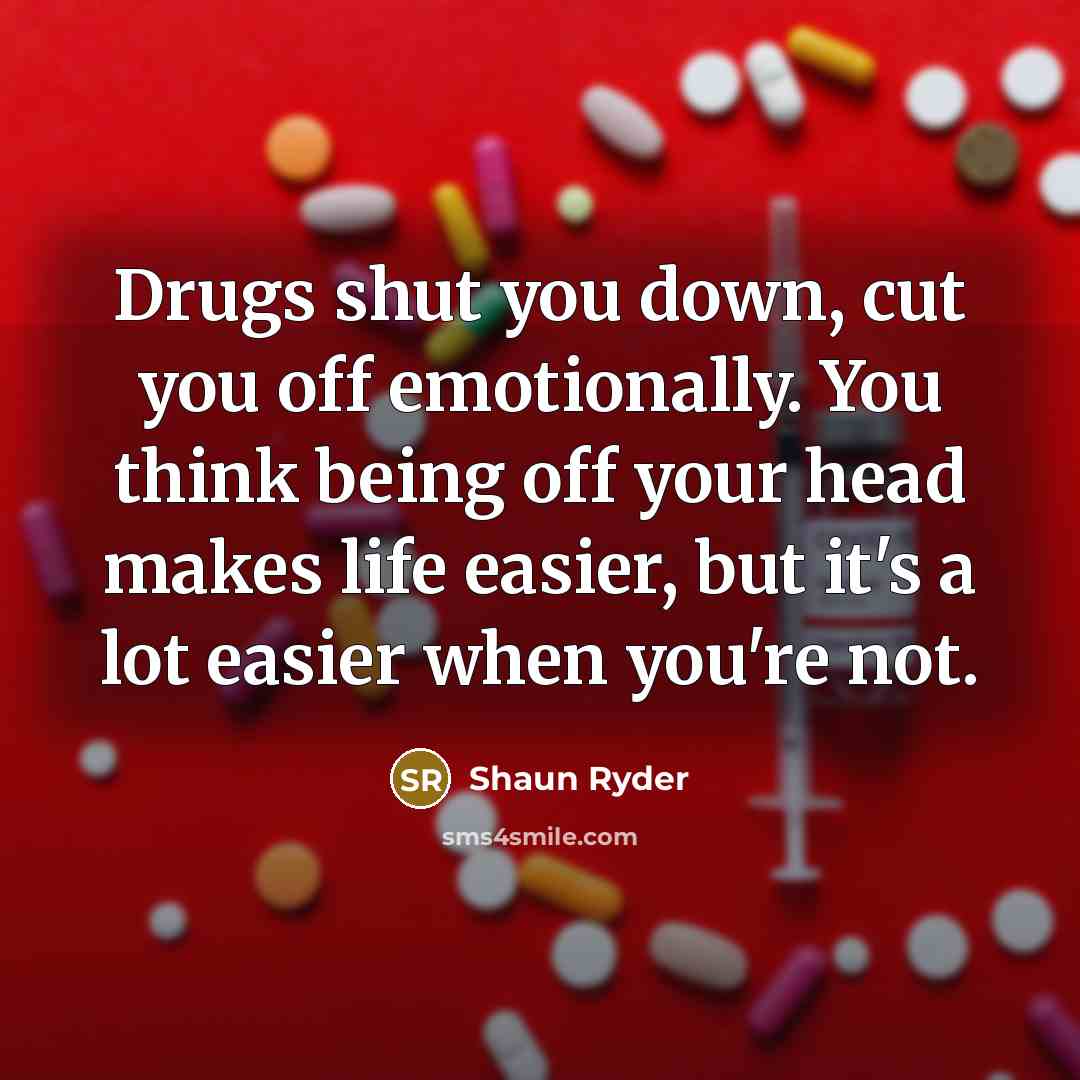 “Drugs shut you down, cut you off emotionally. You think being off your head makes life easier, but it's a lot easier when you're not.” quote by Shaun Ryder