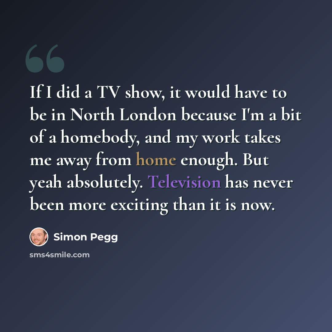 “If I did a TV show, it would have to be in North London because I'm a bit of a homebody, and my work takes me away from home enough. But yeah absolutely. Television has never been more exciting than it is now.” quote by Simon Pegg