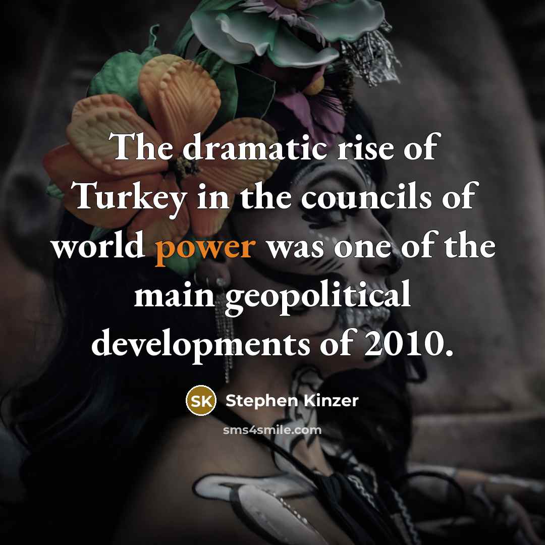 “The dramatic rise of Turkey in the councils of world power was one of the main geopolitical developments of 2010.” quote by Stephen Kinzer