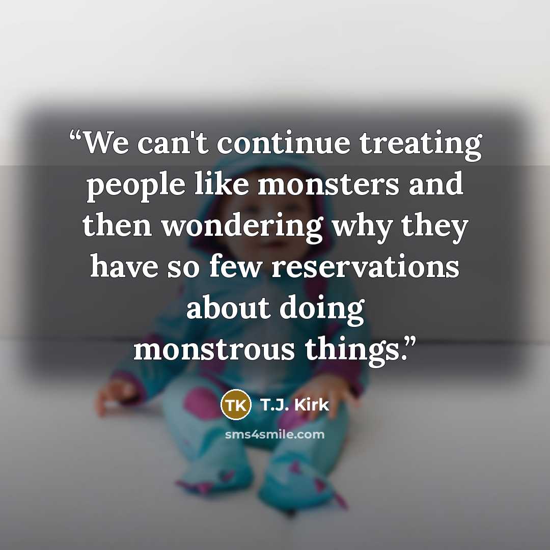 “We can't continue treating people like monsters and then wondering why they have so few reservations about doing monstrous things.” quote by T.J. Kirk