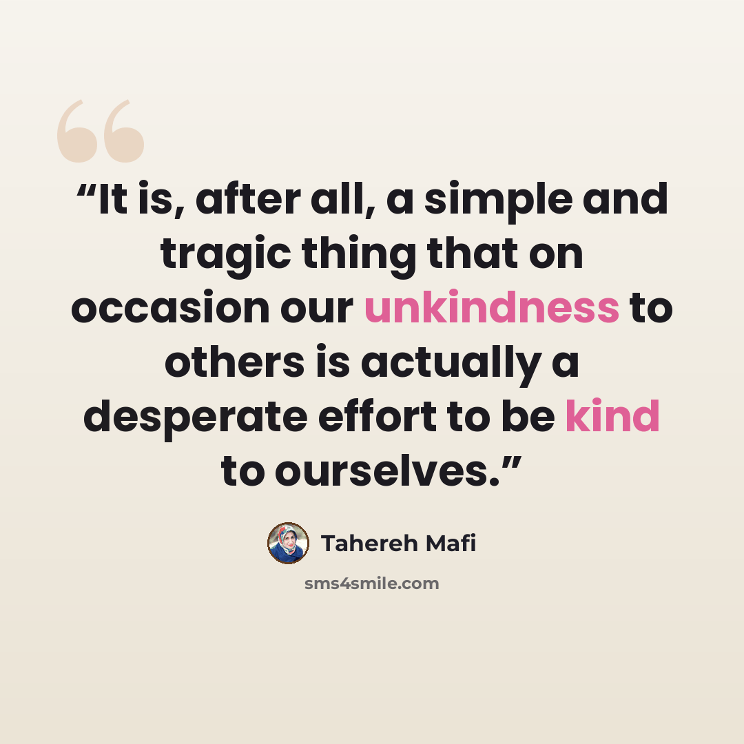 “It is, after all, a simple and tragic thing that on occasion our unkindness to others is actually a desperate effort to be kind to ourselves.” quote by Tahereh Mafi