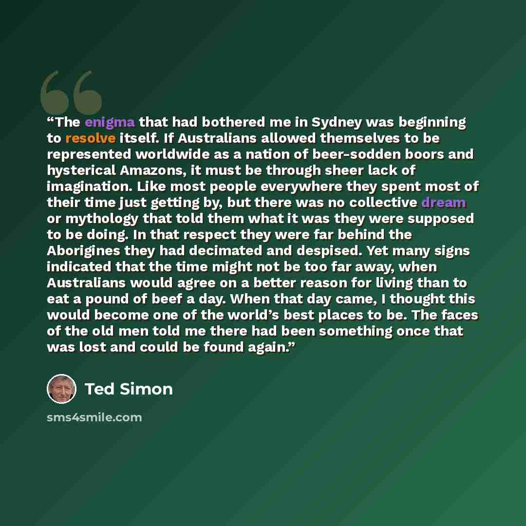 “The enigma that had bothered me in Sydney was beginning to resolve itself. If Australians allowed themselves to be represented worldwide as a nation of beer-sodden boors and hysterical Amazons, it must be through sheer lack of imagination. Like most people everywhere they spent most of their time…” quote by Ted Simon