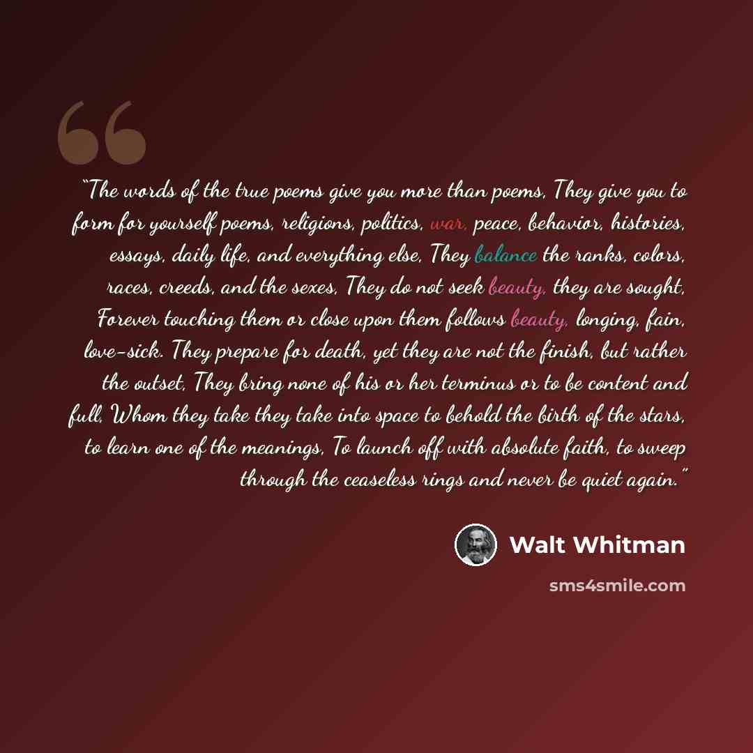 “The words of the true poems give you more than poems, They give you to form for yourself poems, religions, politics, war, peace, behavior, histories, essays, daily life, and everything else, They balance the ranks, colors, races, creeds, and the sexes, They do not seek beauty, they are sought…” quote by Walt Whitman