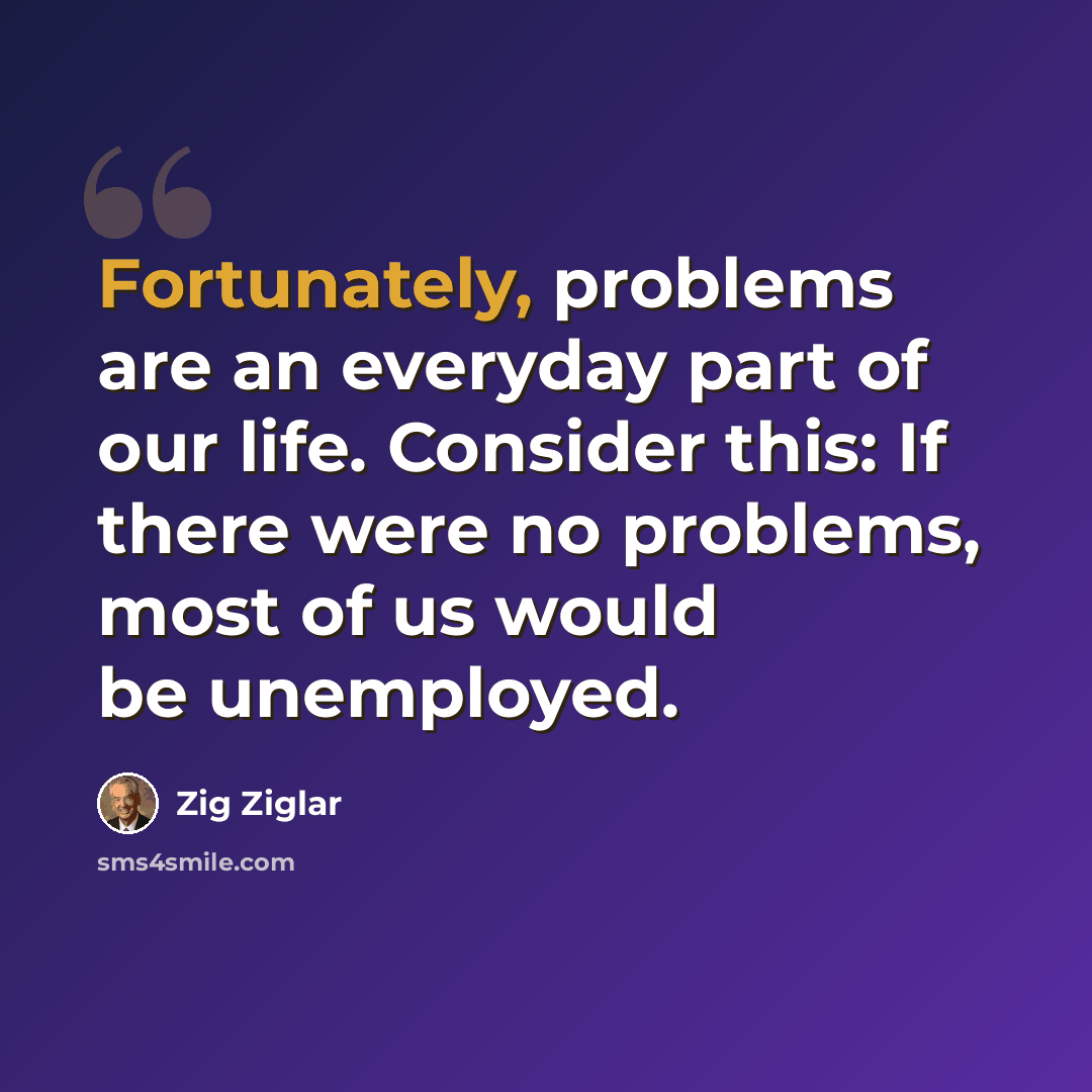 “Fortunately, problems are an everyday part of our life. Consider this: If there were no problems, most of us would be unemployed.” quote by Zig Ziglar