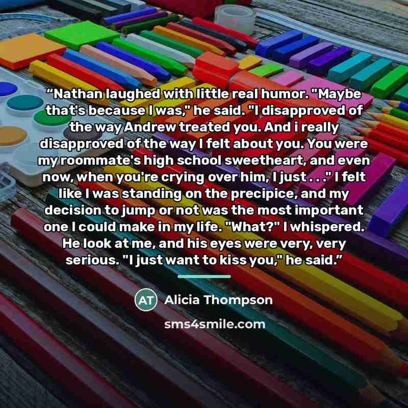 “Nathan laughed with little real humor. "Maybe that's because I was," he said. "I disapproved of the way Andrew treated you. And i really disapproved of the way I felt about you. You were my roommate's high school sweetheart, and even now, when you're crying over him, I just . . ." I felt like I…” quote by Alicia Thompson