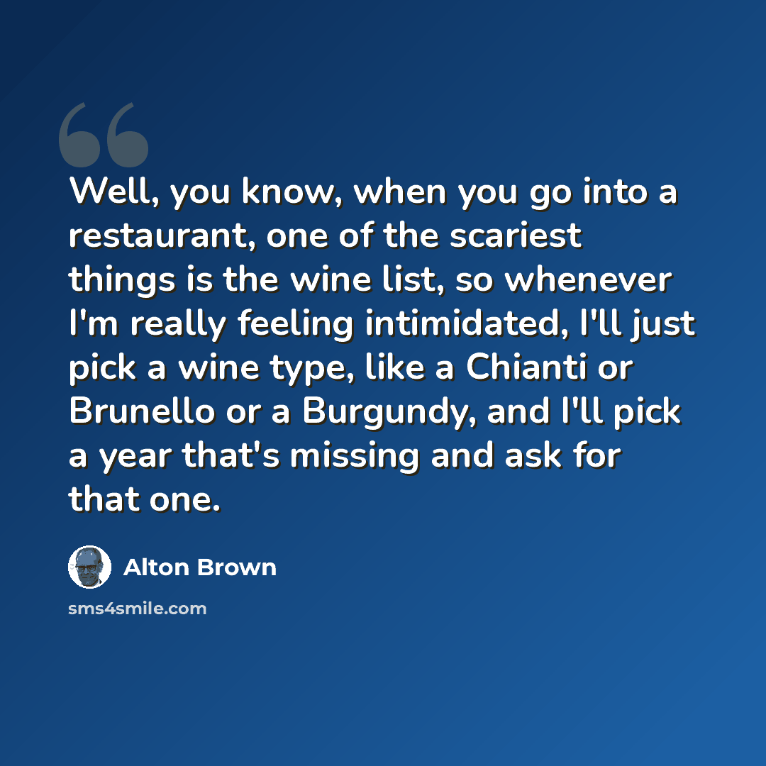“Well, you know, when you go into a restaurant, one of the scariest things is the wine list, so whenever I'm really feeling intimidated, I'll just pick a wine type, like a Chianti or Brunello or a Burgundy, and I'll pick a year that's missing and ask for that one.” quote by Alton Brown