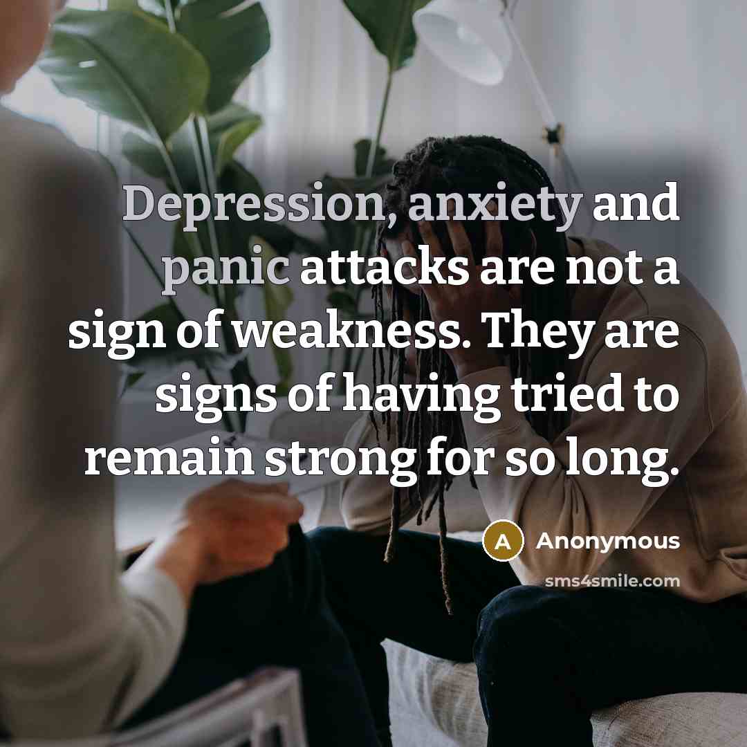“Depression, anxiety and panic attacks are not a sign of weakness. They are signs of having tried to remain strong for so long.” quote by Anonymous