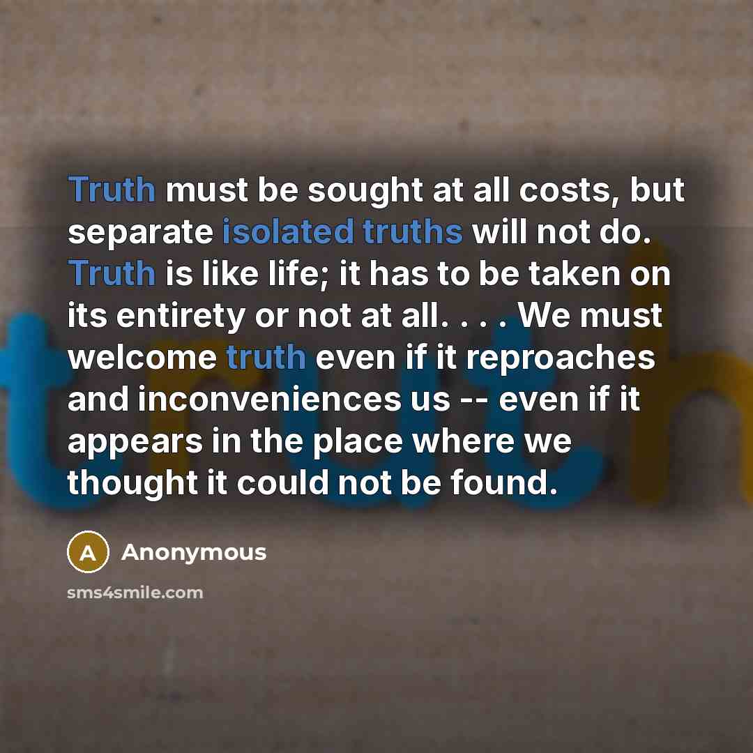 “Truth must be sought at all costs, but separate isolated truths will not do. Truth is like life; it has to be taken on its entirety or not at all. . . . We must welcome truth even if it reproaches and inconveniences us -- even if it appears in the place where we thought it could not be found.” quote by Anonymous