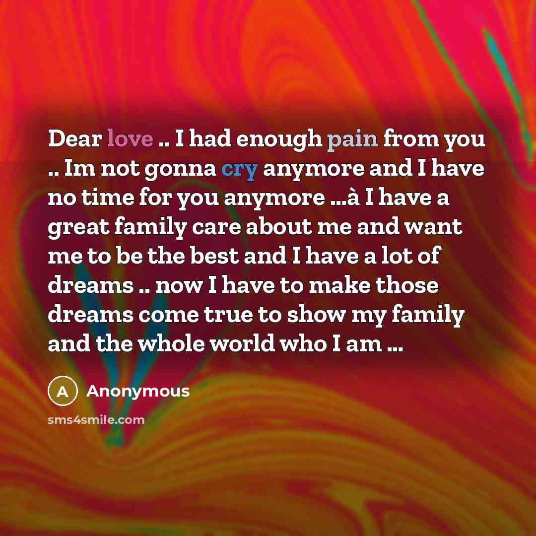 “Dear love .. I had enough pain from you .. Im not gonna cry anymore and I have no time for you anymore …à I have a great family care about me and want me to be the best and I have a lot of dreams .. now I have to make those dreams come true to show my family and the whole world who I am …” quote by Anonymous