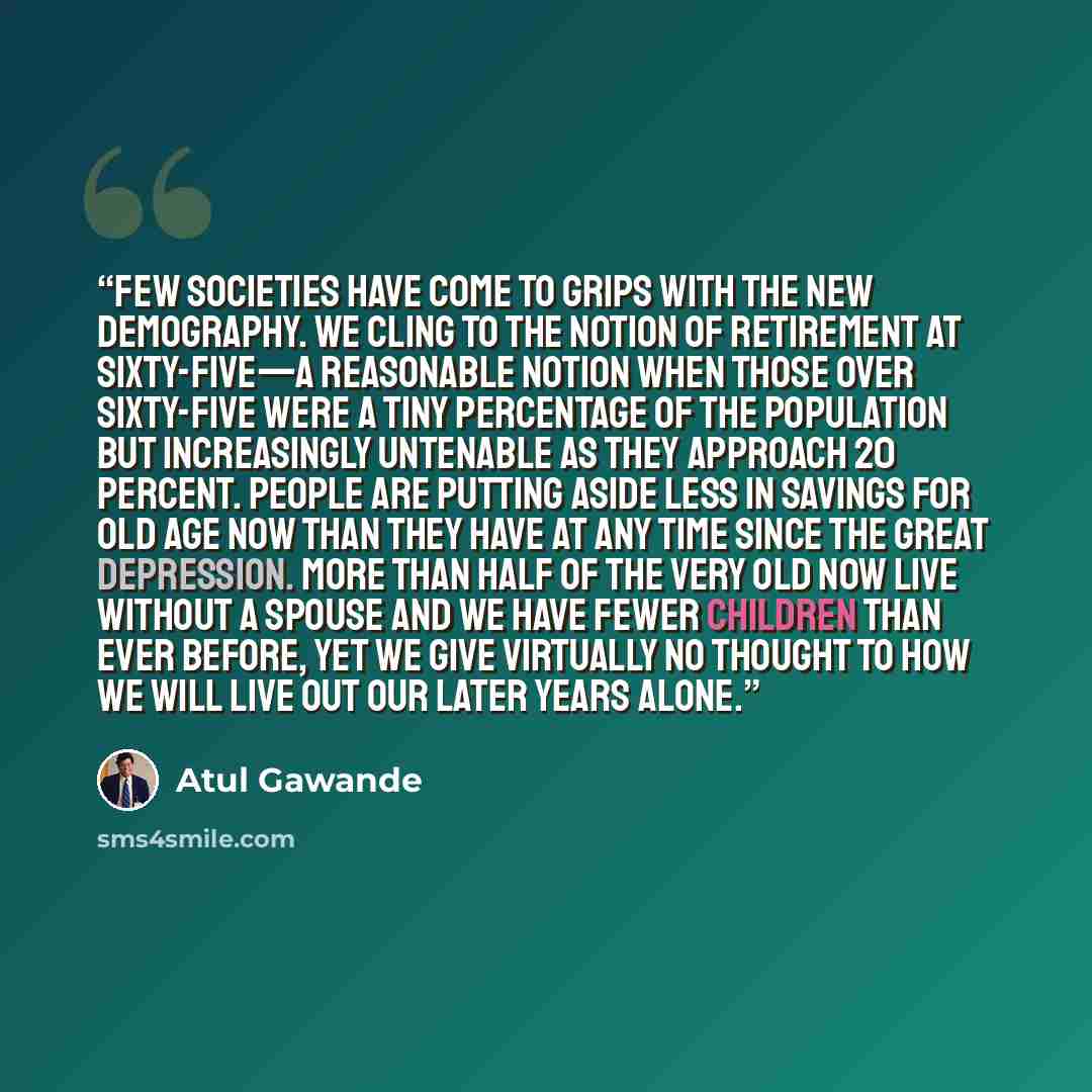 “Few societies have come to grips with the new demography. We cling to the notion of retirement at sixty-five—a reasonable notion when those over sixty-five were a tiny percentage of the population but increasingly untenable as they approach 20 percent. People are putting aside less in savings for…” quote by Atul Gawande
