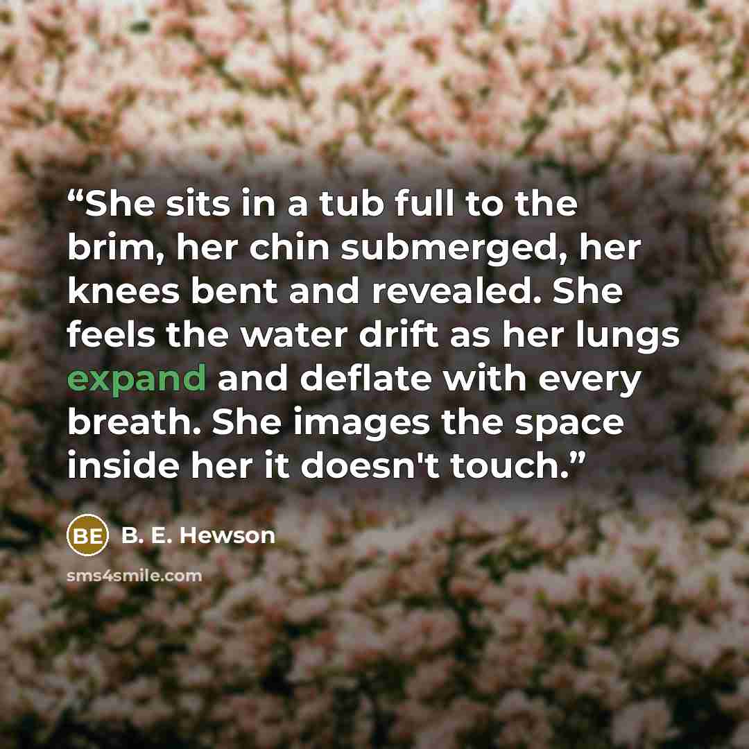 “She sits in a tub full to the brim, her chin submerged, her knees bent and revealed. She feels the water drift as her lungs expand and deflate with every breath. She images the space inside her it doesn't touch.” quote by B. E. Hewson