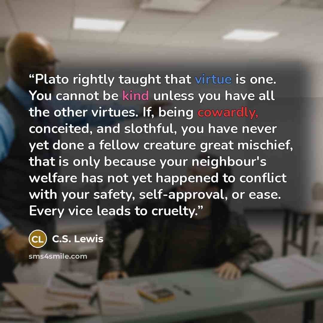 “Plato rightly taught that virtue is one. You cannot be kind unless you have all the other virtues. If, being cowardly, conceited, and slothful, you have never yet done a fellow creature great mischief, that is only because your neighbour's welfare has not yet happened to conflict with your safety…” quote by C.S. Lewis