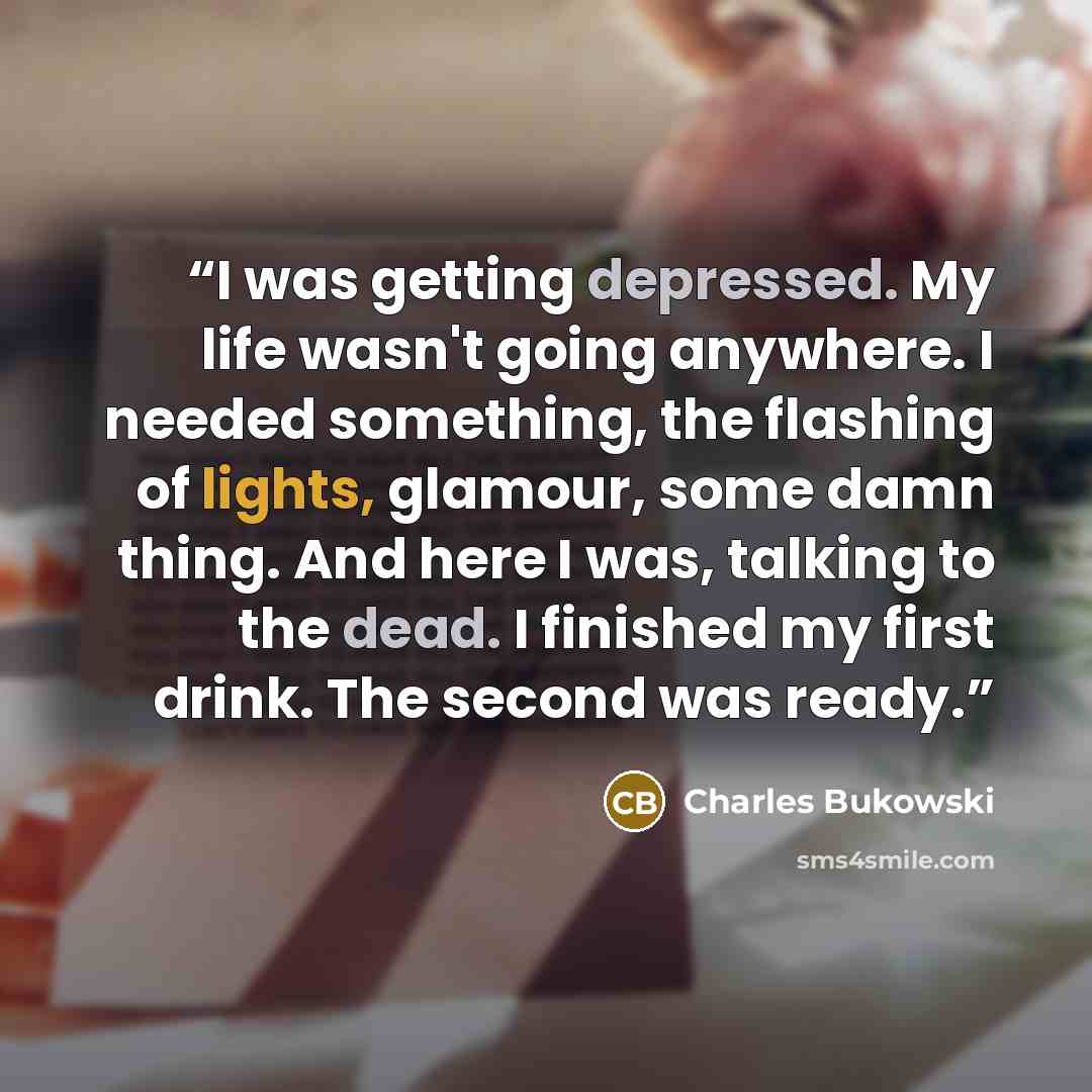 “I was getting depressed. My life wasn't going anywhere. I needed something, the flashing of lights, glamour, some damn thing. And here I was, talking to the dead. I finished my first drink. The second was ready.” quote by Charles Bukowski
