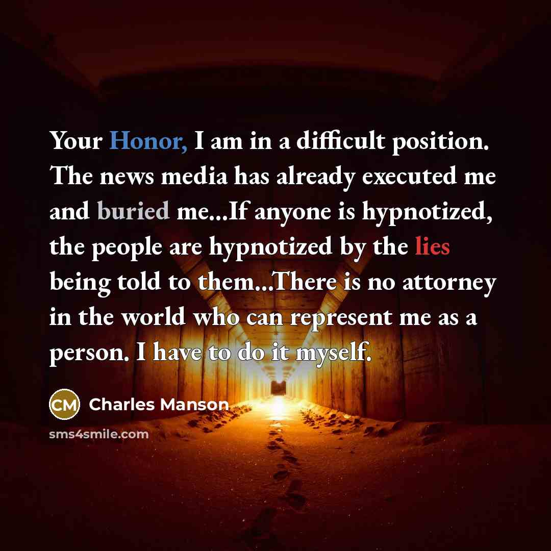 “Your Honor, I am in a difficult position. The news media has already executed me and buried me...If anyone is hypnotized, the people are hypnotized by the lies being told to them...There is no attorney in the world who can represent me as a person. I have to do it myself.” quote by Charles Manson