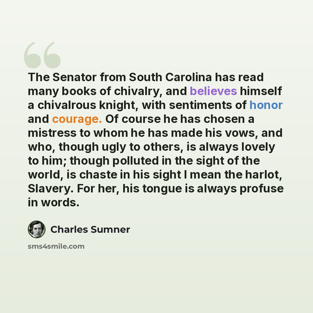 “The Senator from South Carolina has read many books of chivalry, and believes himself a chivalrous knight, with sentiments of honor and courage. Of course he has chosen a mistress to whom he has made his vows, and who, though ugly to others, is always lovely to him; though polluted in the sight of…” quote by Charles Sumner
