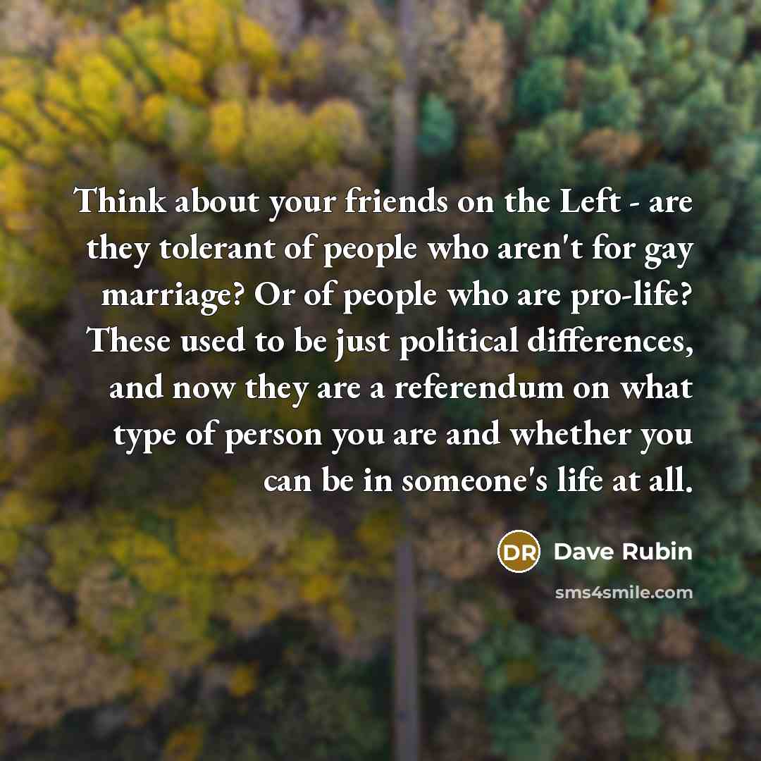 “Think about your friends on the Left - are they tolerant of people who aren't for gay marriage? Or of people who are pro-life? These used to be just political differences, and now they are a referendum on what type of person you are and whether you can be in someone's life at all.” quote by Dave Rubin