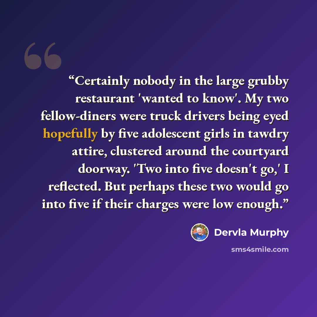“Certainly nobody in the large grubby restaurant 'wanted to know'. My two fellow-diners were truck drivers being eyed hopefully by five adolescent girls in tawdry attire, clustered around the courtyard doorway. 'Two into five doesn't go,' I reflected. But perhaps these two would go into five if…” quote by Dervla Murphy