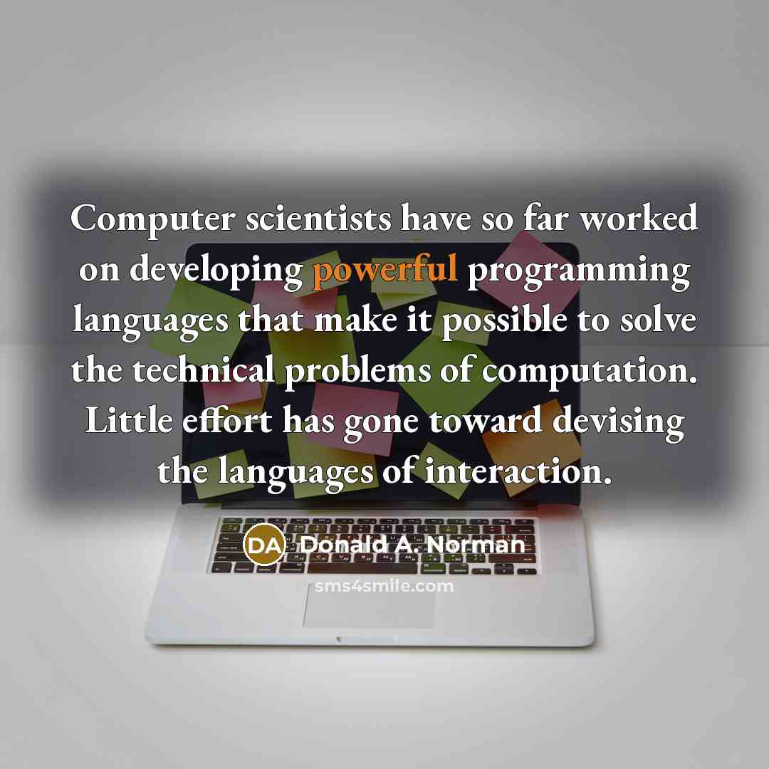 “Computer scientists have so far worked on developing powerful programming languages that make it possible to solve the technical problems of computation. Little effort has gone toward devising the languages of interaction.” quote by Donald A. Norman