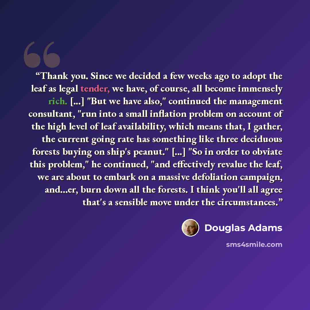 “Thank you. Since we decided a few weeks ago to adopt the leaf as legal tender, we have, of course, all become immensely rich. [...] "But we have also," continued the management consultant, "run into a small inflation problem on account of the high level of leaf availability, which means that, I…” quote by Douglas Adams