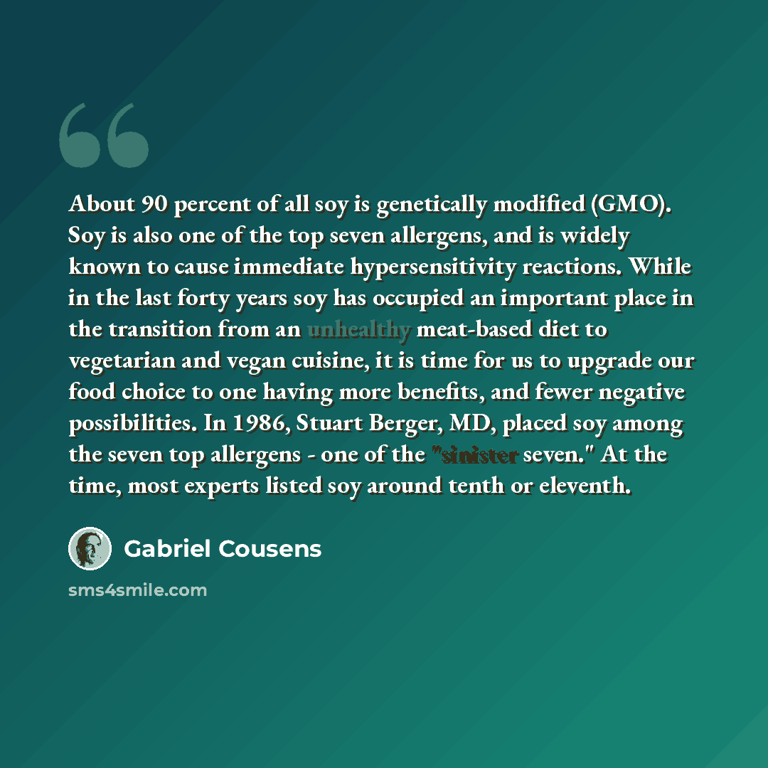 “About 90 percent of all soy is genetically modified (GMO). Soy is also one of the top seven allergens, and is widely known to cause immediate hypersensitivity reactions. While in the last forty years soy has occupied an important place in the transition from an unhealthy meat-based diet to…” quote by Gabriel Cousens