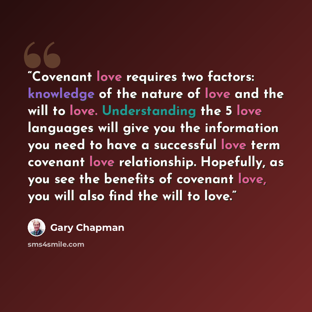 “Covenant love requires two factors: knowledge of the nature of love and the will to love. Understanding the 5 love languages will give you the information you need to have a successful love term covenant love relationship. Hopefully, as you see the benefits of covenant love, you will also find the…” quote by Gary Chapman