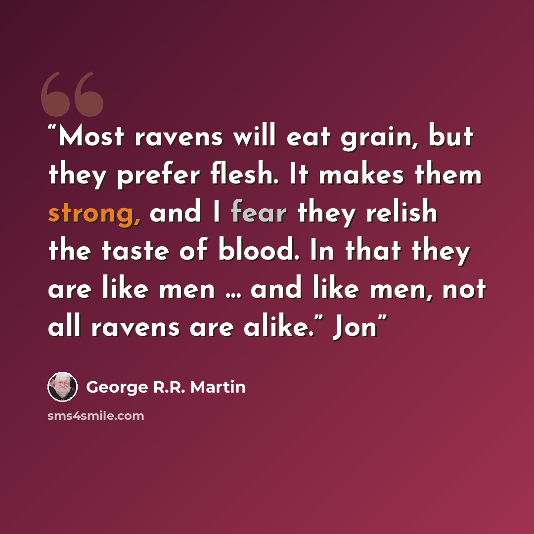 “Most ravens will eat grain, but they prefer flesh. It makes them strong, and I fear they relish the taste of blood. In that they are like men … and like men, not all ravens are alike.” Jon” quote by George R.R. Martin