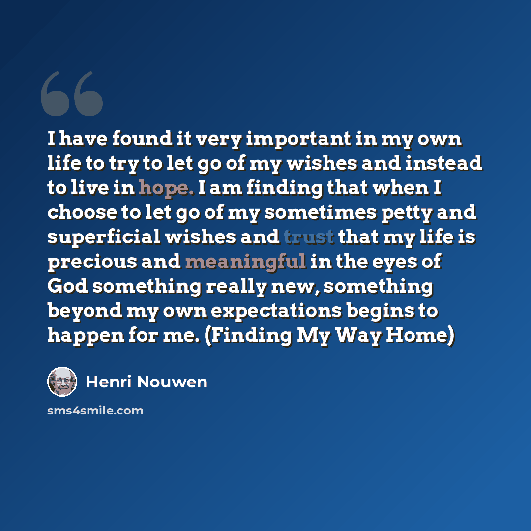 “I have found it very important in my own life to try to let go of my wishes and instead to live in hope. I am finding that when I choose to let go of my sometimes petty and superficial wishes and trust that my life is precious and meaningful in the eyes of God something really new, something…” quote by Henri Nouwen