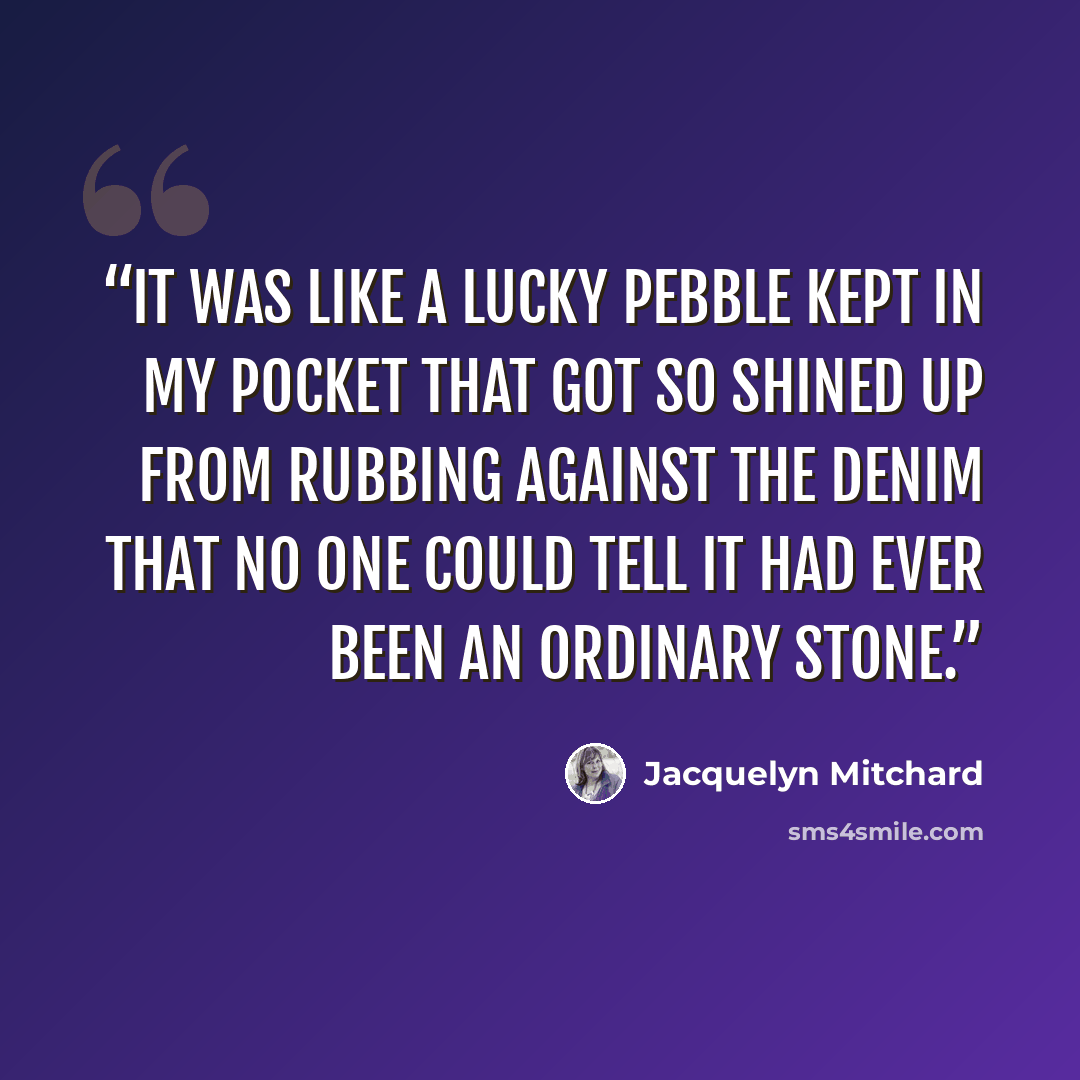 “It was like a lucky pebble kept in my pocket that got so shined up from rubbing against the denim that no one could tell it had ever been an ordinary stone.” quote by Jacquelyn Mitchard