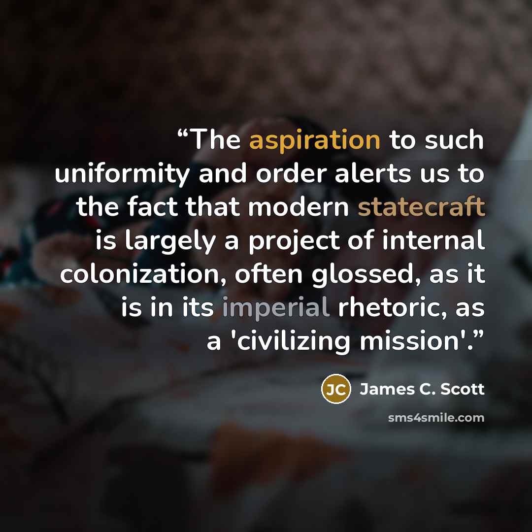“The aspiration to such uniformity and order alerts us to the fact that modern statecraft is largely a project of internal colonization, often glossed, as it is in its imperial rhetoric, as a 'civilizing mission'.” quote by James C. Scott