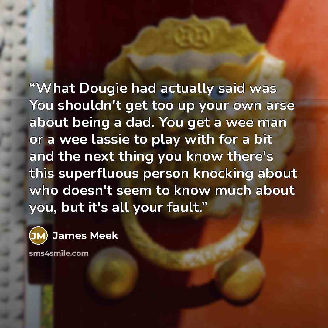 “What Dougie had actually said was You shouldn't get too up your own arse about being a dad. You get a wee man or a wee lassie to play with for a bit and the next thing you know there's this superfluous person knocking about who doesn't seem to know much about you, but it's all your fault.” quote by James Meek