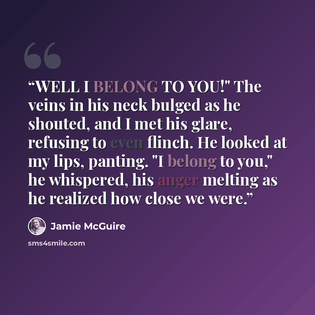 “WELL I BELONG TO YOU!" The veins in his neck bulged as he shouted, and I met his glare, refusing to even flinch. He looked at my lips, panting. "I belong to you," he whispered, his anger melting as he realized how close we were.” quote by Jamie McGuire