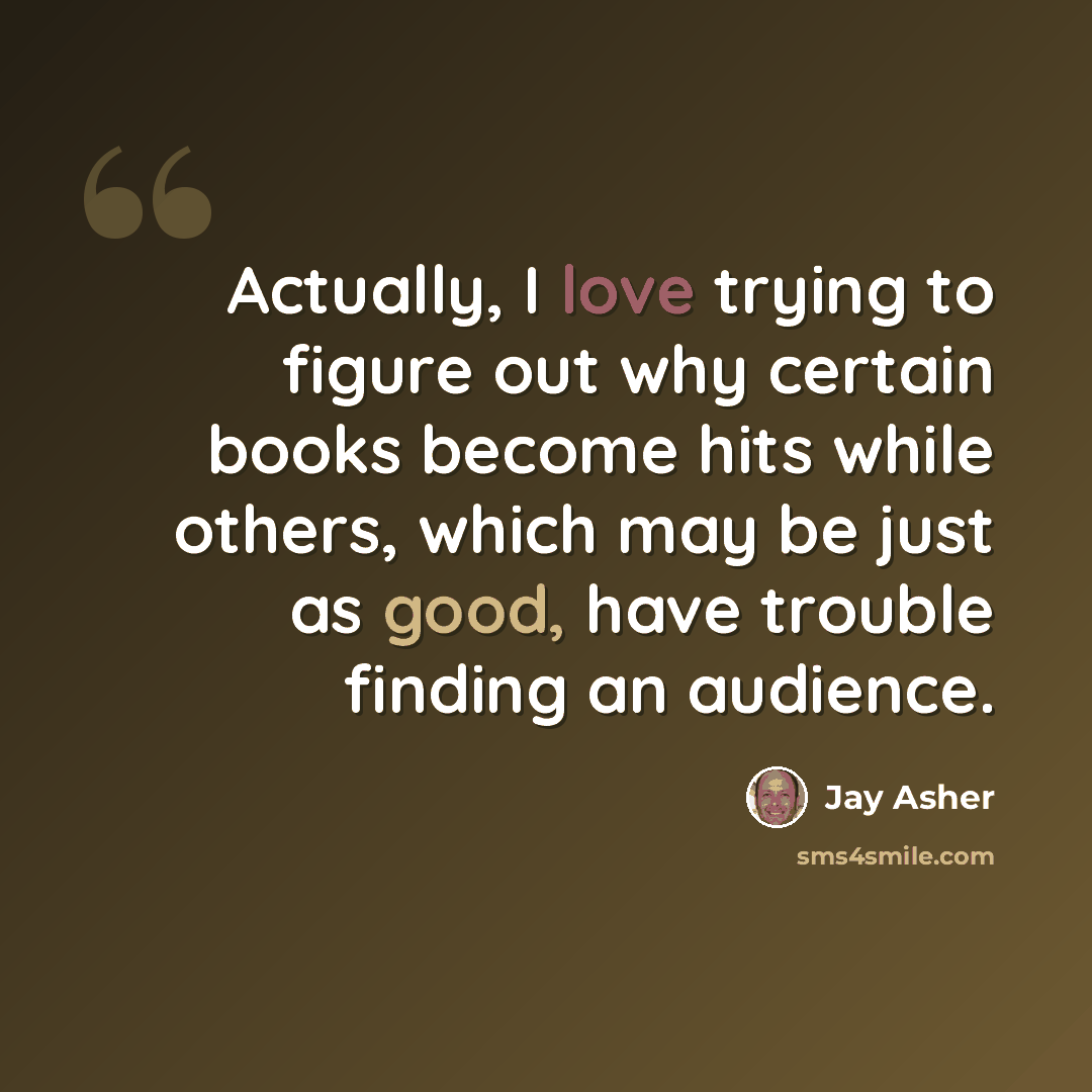 “Actually, I love trying to figure out why certain books become hits while others, which may be just as good, have trouble finding an audience.” quote by Jay Asher