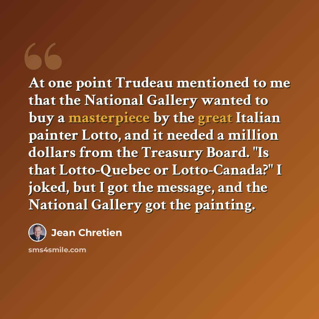 “At one point Trudeau mentioned to me that the National Gallery wanted to buy a masterpiece by the great Italian painter Lotto, and it needed a million dollars from the Treasury Board. "Is that Lotto-Quebec or Lotto-Canada?" I joked, but I got the message, and the National Gallery got the painting.” quote by Jean Chretien