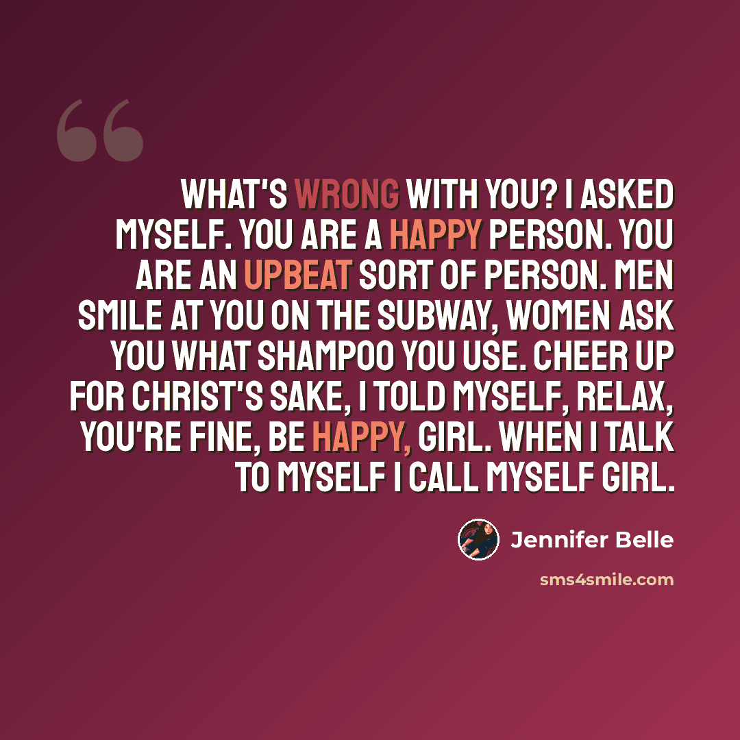 “What's wrong with you? I asked myself. You are a happy person. You are an upbeat sort of person. Men smile at you on the subway, women ask you what shampoo you use. Cheer up for Christ's sake, I told myself, relax, you're fine, be happy, Girl. When I talk to myself I call myself Girl.” quote by Jennifer Belle