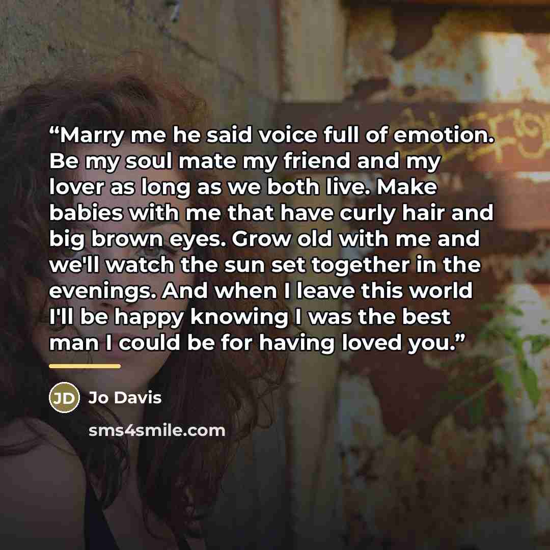“Marry me he said voice full of emotion. Be my soul mate my friend and my lover as long as we both live. Make babies with me that have curly hair and big brown eyes. Grow old with me and we'll watch the sun set together in the evenings. And when I leave this world I'll be happy knowing I was the…” quote by Jo Davis