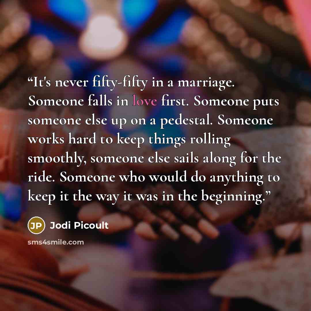 “It's never fifty-fifty in a marriage. Someone falls in love first. Someone puts someone else up on a pedestal. Someone works hard to keep things rolling smoothly, someone else sails along for the ride. Someone who would do anything to keep it the way it was in the beginning.” quote by jodi picoult