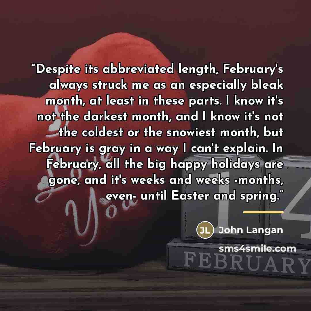 “Despite its abbreviated length, February's always struck me as an especially bleak month, at least in these parts. I know it's not the darkest month, and I know it's not the coldest or the snowiest month, but February is gray in a way I can't explain. In February, all the big happy holidays are…” quote by John Langan