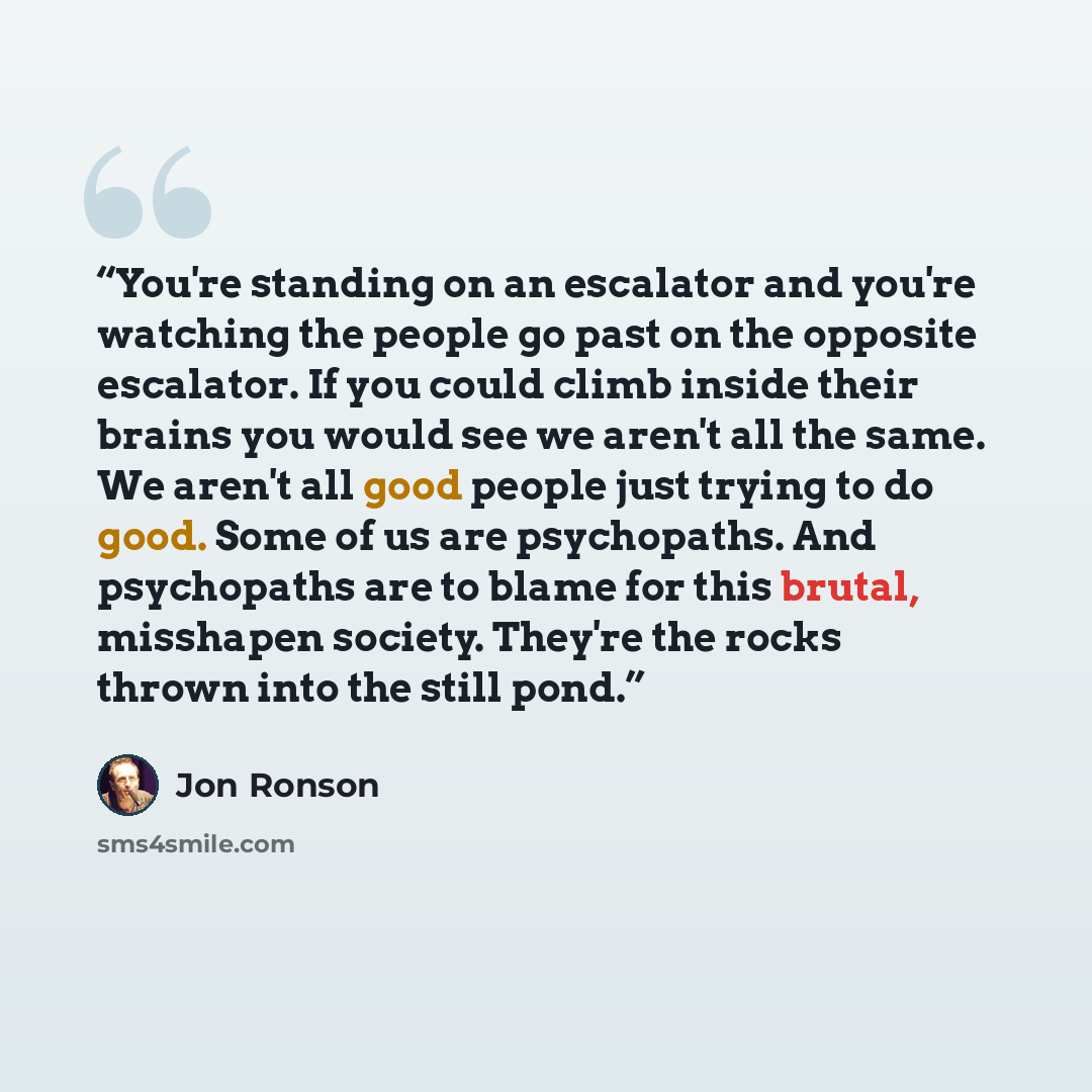 “You're standing on an escalator and you're watching the people go past on the opposite escalator. If you could climb inside their brains you would see we aren't all the same. We aren't all good people just trying to do good. Some of us are psychopaths. And psychopaths are to blame for this brutal…” quote by Jon Ronson