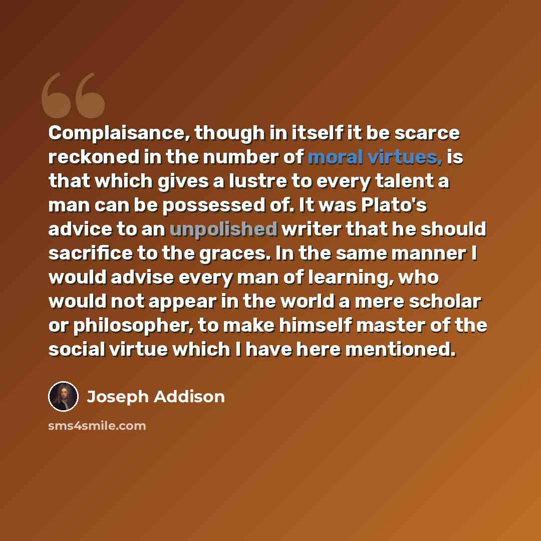 “Complaisance, though in itself it be scarce reckoned in the number of moral virtues, is that which gives a lustre to every talent a man can be possessed of. It was Plato's advice to an unpolished writer that he should sacrifice to the graces. In the same manner I would advise every man of…” quote by Joseph Addison