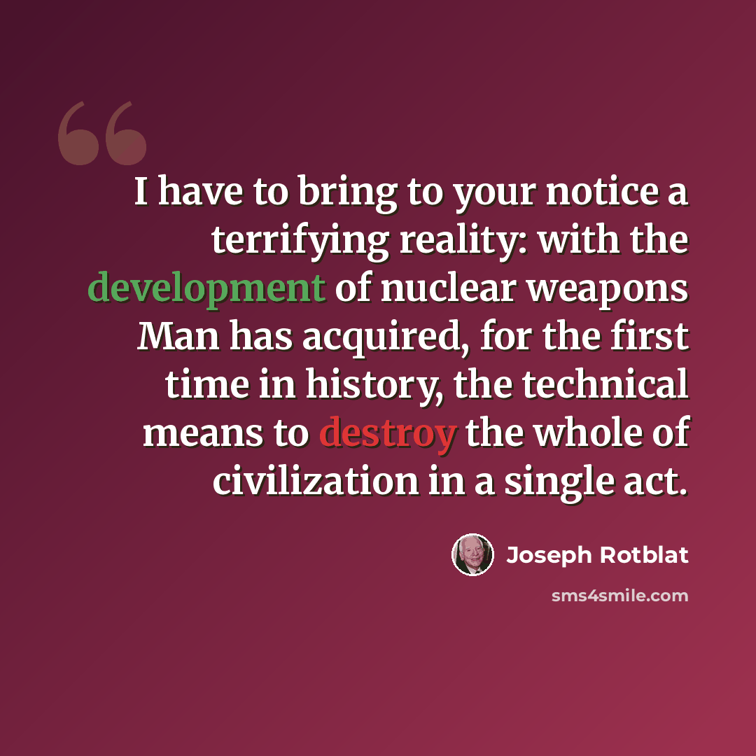 “I have to bring to your notice a terrifying reality: with the development of nuclear weapons Man has acquired, for the first time in history, the technical means to destroy the whole of civilization in a single act.” quote by Joseph Rotblat