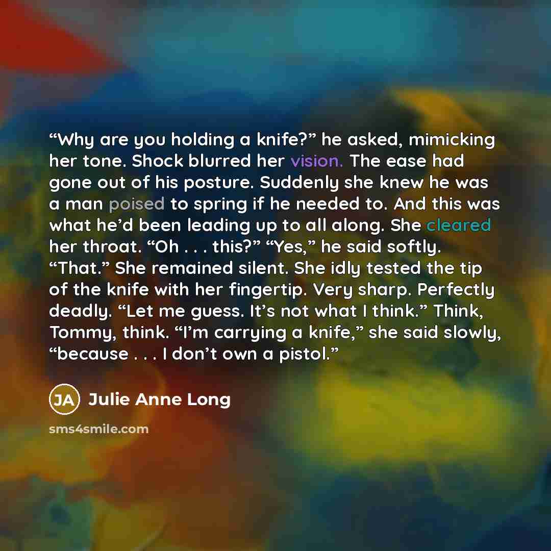 “Why are you holding a knife?” he asked, mimicking her tone. Shock blurred her vision. The ease had gone out of his posture. Suddenly she knew he was a man poised to spring if he needed to. And this was what he’d been leading up to all along. She cleared her throat. “Oh . . . this?” “Yes,” he said…” quote by Julie Anne Long