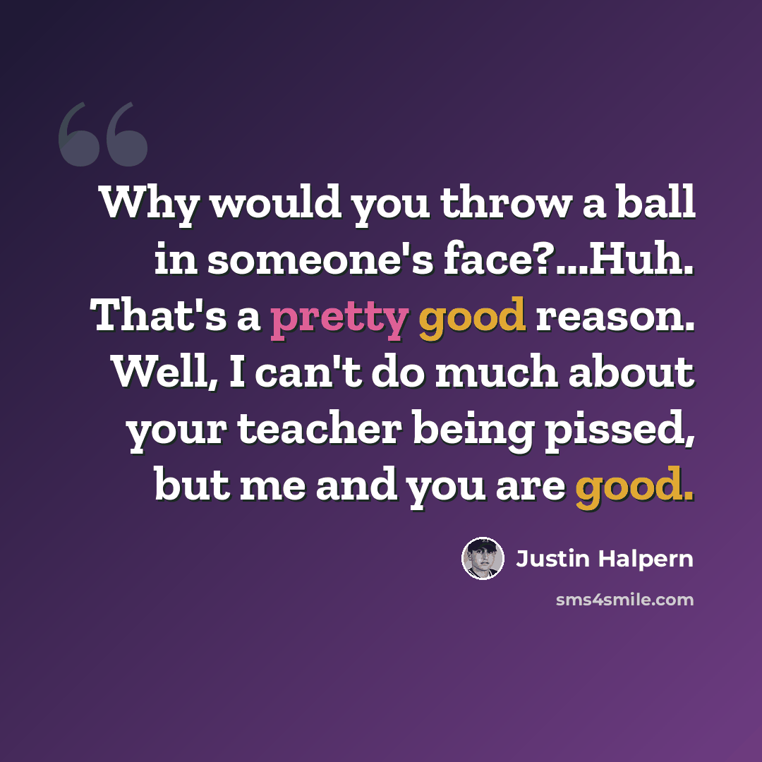 “Why would you throw a ball in someone's face?...Huh. That's a pretty good reason. Well, I can't do much about your teacher being pissed, but me and you are good.” quote by Justin Halpern