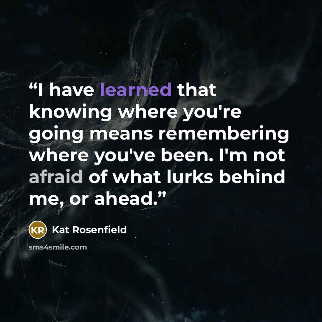 “I have learned that knowing where you're going means remembering where you've been. I'm not afraid of what lurks behind me, or ahead.” quote by Kat Rosenfield