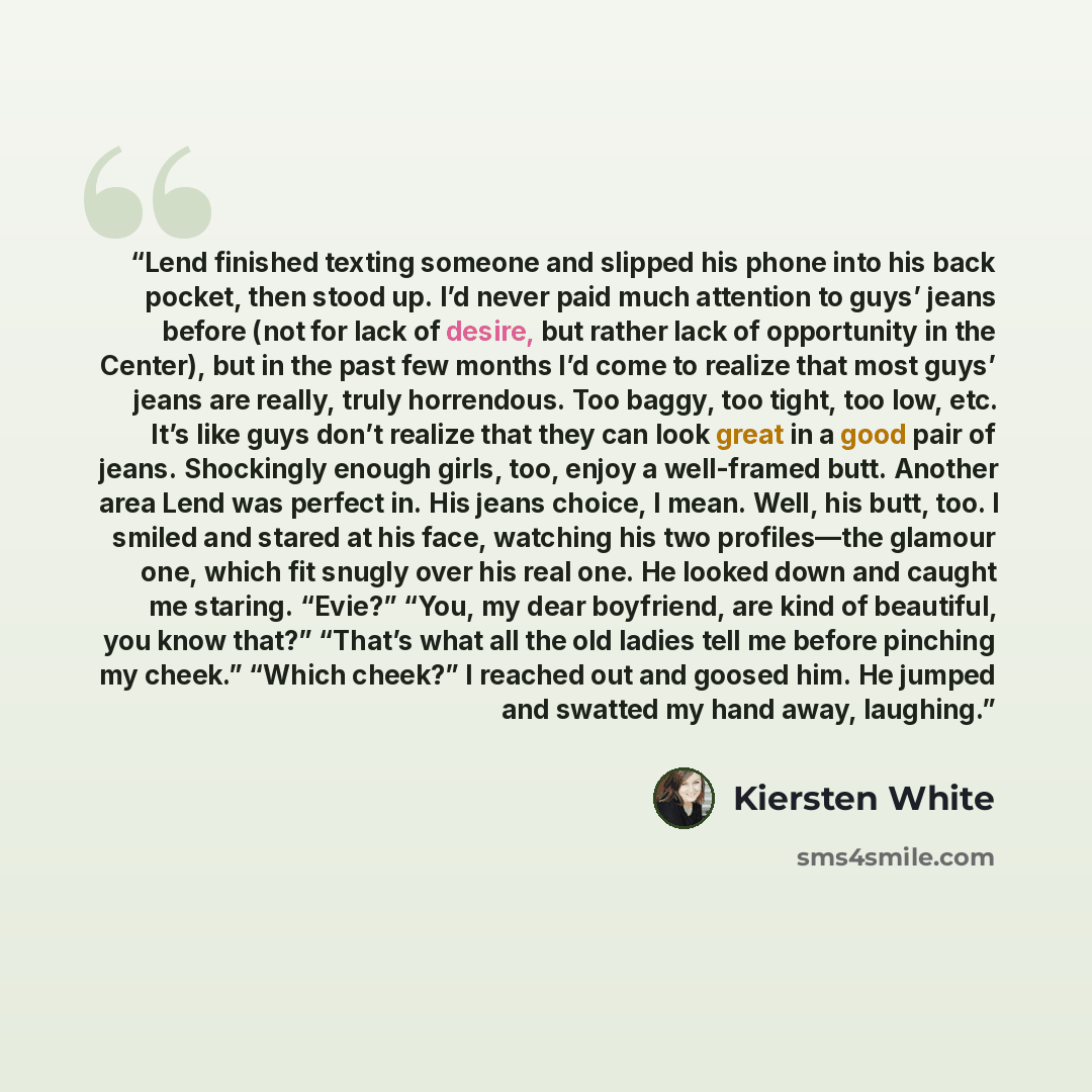 “Lend finished texting someone and slipped his phone into his back pocket, then stood up. I’d never paid much attention to guys’ jeans before (not for lack of desire, but rather lack of opportunity in the Center), but in the past few months I’d come to realize that most guys’ jeans are really…” quote by Kiersten White