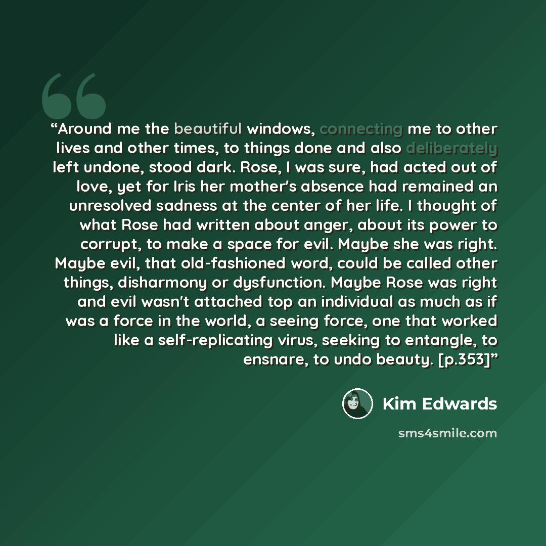 “Around me the beautiful windows, connecting me to other lives and other times, to things done and also deliberately left undone, stood dark. Rose, I was sure, had acted out of love, yet for Iris her mother's absence had remained an unresolved sadness at the center of her life. I thought of what…” quote by Kim Edwards