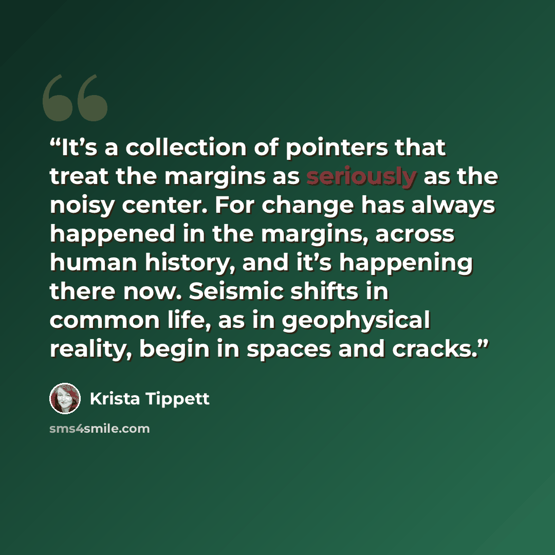 “It’s a collection of pointers that treat the margins as seriously as the noisy center. For change has always happened in the margins, across human history, and it’s happening there now. Seismic shifts in common life, as in geophysical reality, begin in spaces and cracks.” quote by Krista Tippett