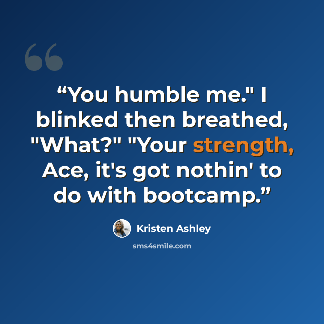 “You humble me." I blinked then breathed, "What?" "Your strength, Ace, it's got nothin' to do with bootcamp.” quote by Kristen Ashley