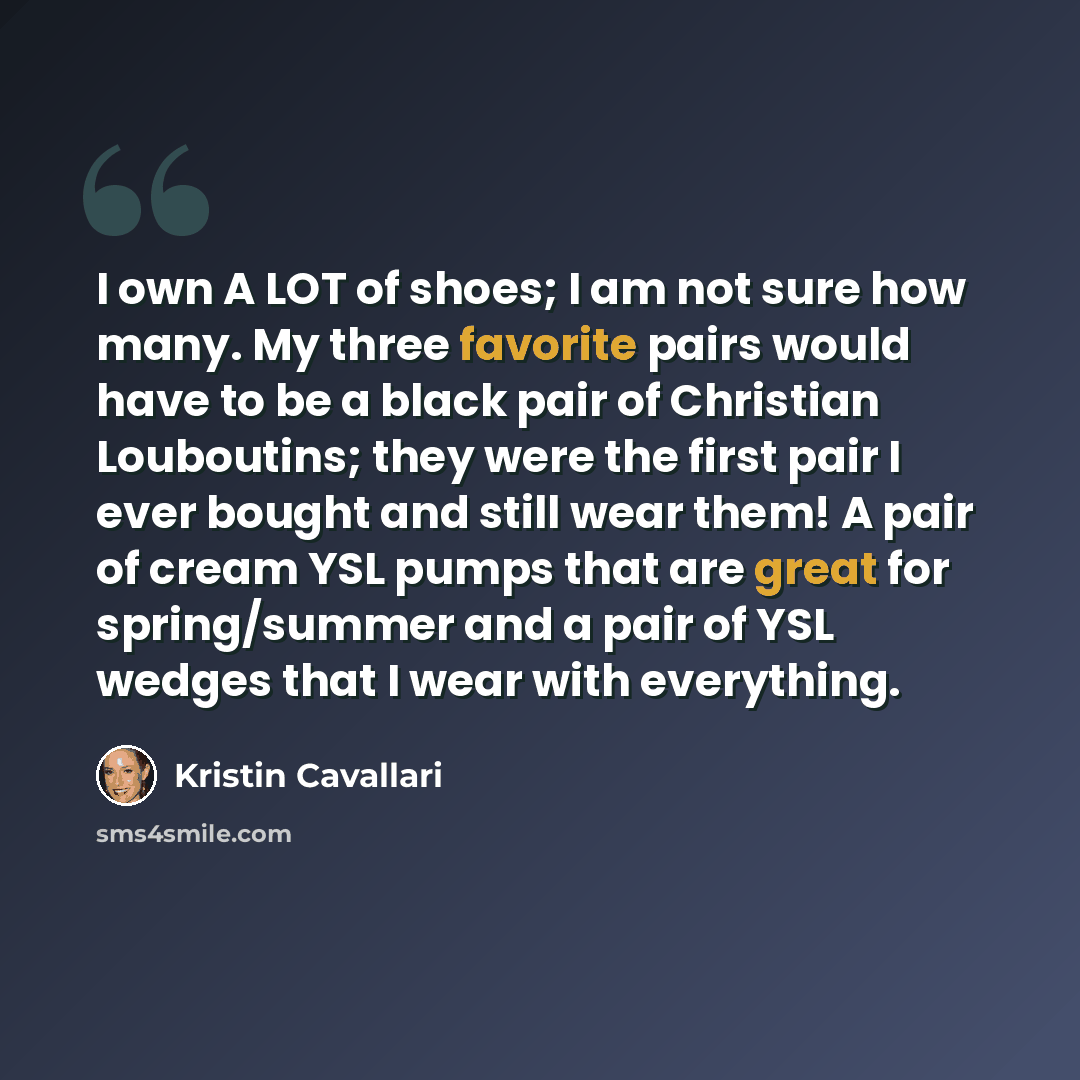 “I own A LOT of shoes; I am not sure how many. My three favorite pairs would have to be a black pair of Christian Louboutins; they were the first pair I ever bought and still wear them! A pair of cream YSL pumps that are great for spring/summer and a pair of YSL wedges that I wear with everything.” quote by Kristin Cavallari